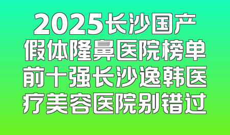 2025长沙国产假体隆鼻医院榜单前十强长沙逸韩医疗美容医院别错过
