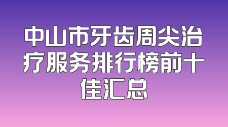 中山市牙齿周尖治疗服务排行榜前十佳汇总