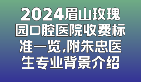2024眉山玫瑰园口腔医院收费标准一览，附朱忠医生专业背景介绍