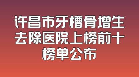 许昌市牙槽骨增生去除医院上榜前十榜单公布