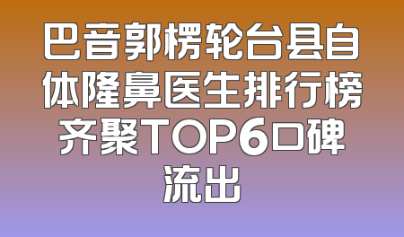 巴音郭楞轮台县自体隆鼻医生排行榜齐聚TOP6口碑流出