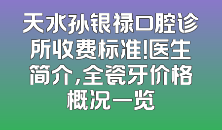 天水孙银禄口腔诊所收费标准！医生简介，全瓷牙价格概况一览