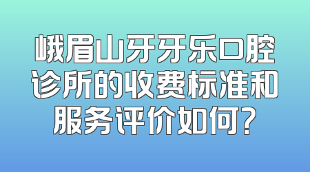 峨眉山牙牙乐口腔诊所的收费标准和服务评价如何？