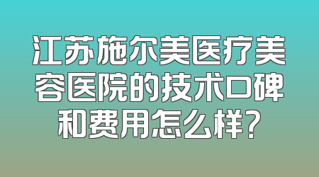 江苏施尔美医疗美容医院的技术口碑和费用怎么样？