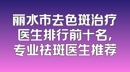 丽水市去色斑治疗医生排行前十名，专业祛斑医生推荐