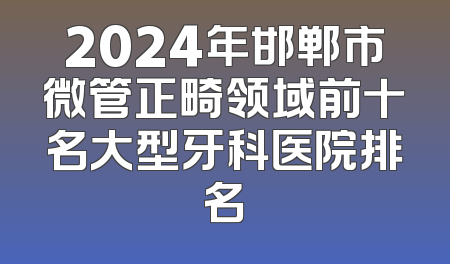 2024年邯郸市微管正畸领域前十名大型牙科医院排名