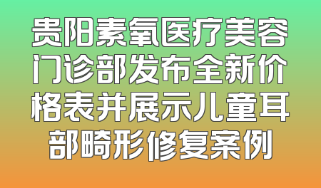 贵阳素氧医疗美容门诊部发布全新价格表并展示儿童耳部畸形修复案例