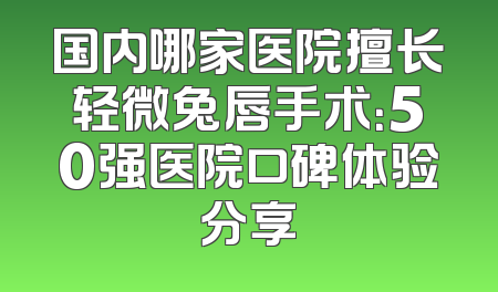 国内哪家医院擅长轻微兔唇手术：50强医院口碑体验分享