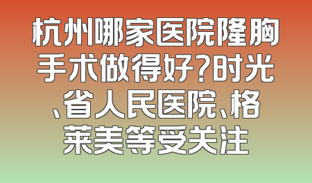 杭州哪家医院隆胸手术做得好？时光、省人民医院、格莱美等受关注