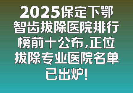 2025保定下鄂智齿拔除医院排行榜前十公布，正位拔除专业医院名单已出炉！