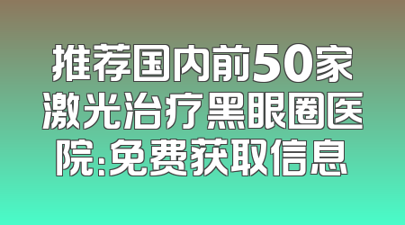 推荐国内前50家激光治疗黑眼圈医院：免费获取信息