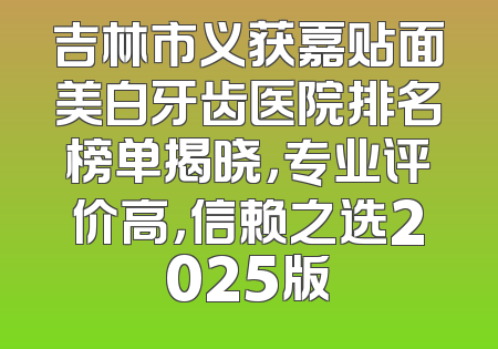 吉林市义获嘉贴面美白牙齿医院排名榜单揭晓，专业评价高，信赖之选2025版