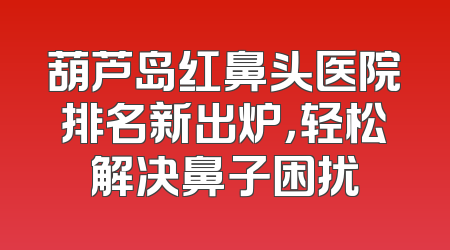 葫芦岛红鼻头医院排名新出炉，轻松解决鼻子困扰
