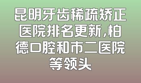 昆明牙齿稀疏矫正医院排名更新，柏德口腔和市二医院等领头