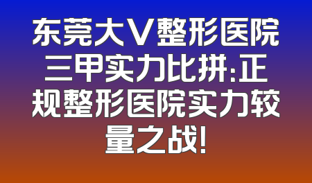 东莞大V整形医院三甲实力比拼：正规整形医院实力较量之战！