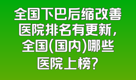 全国下巴后缩改善医院排名有更新，全国（国内）哪些医院上榜？