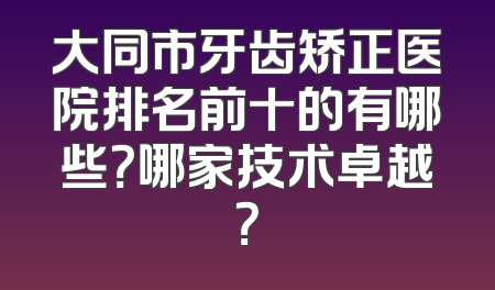 大同市牙齿矫正医院排名前十的有哪些？哪家技术卓越？