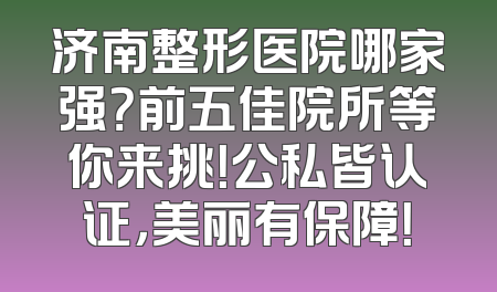 济南整形医院哪家强？前五佳院所等你来挑！公私皆认证，美丽有保障！
