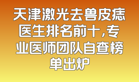 天津激光去兽皮痣医生排名前十，专业医师团队自查榜单出炉