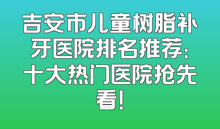 吉安市儿童树脂补牙医院排名推荐：十大热门医院抢先看！