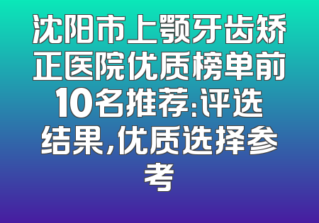 沈阳市上颚牙齿矫正医院优质榜单前10名推荐：评选结果，优质选择参考