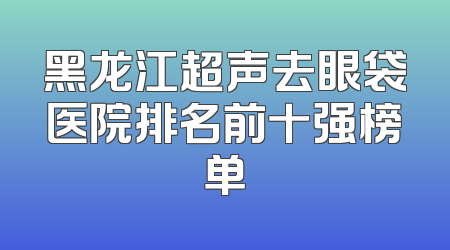 黑龙江超声去眼袋医院排名前十强榜单