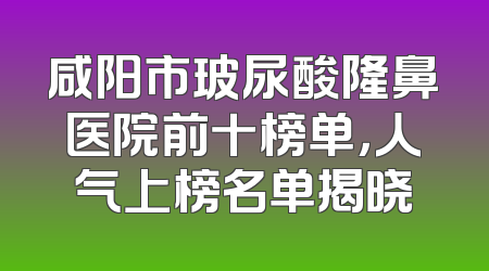 咸阳市玻尿酸隆鼻医院前十榜单，人气上榜名单揭晓