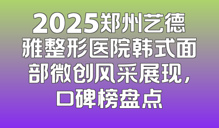 2025郑州艺德雅整形医院韩式面部微创风采展现，口碑榜盘点