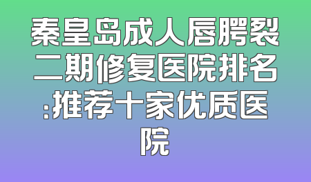 秦皇岛成人唇腭裂二期修复医院排名：推荐十家优质医院