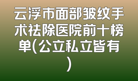 云浮市面部皱纹手术祛除医院前十榜单（公立私立皆有）