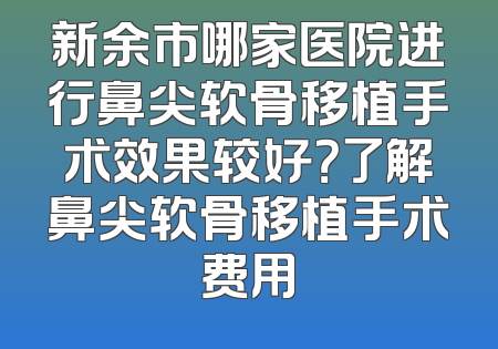 新余市哪家医院进行鼻尖软骨移植手术效果较好？了解鼻尖软骨移植手术费用