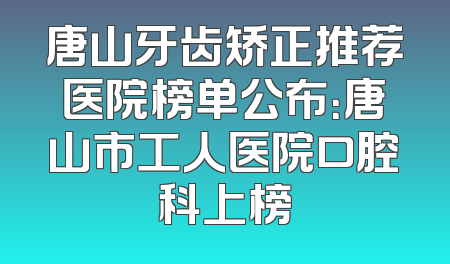 唐山牙齿矫正推荐医院榜单公布：唐山市工人医院口腔科上榜