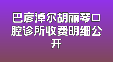 巴彦淖尔胡丽琴口腔诊所收费明细公开