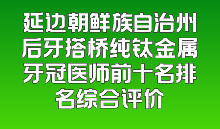 延边朝鲜族自治州后牙搭桥纯钛金属牙冠医师前十名排名综合评价