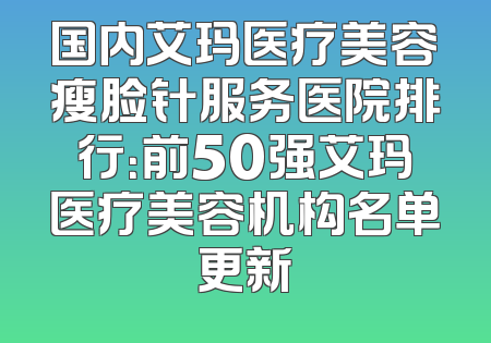 国内艾玛医疗美容瘦脸针服务医院排行：前50强艾玛医疗美容机构名单更新