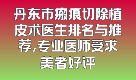 丹东市瘢痕切除植皮术医生排名与推荐，专业医师受求美者好评
