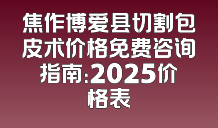 焦作博爱县切割包皮术价格免费咨询指南：2025价格表