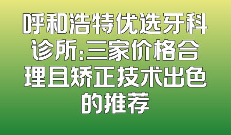呼和浩特优选牙科诊所：三家价格合理且矫正技术出色的推荐