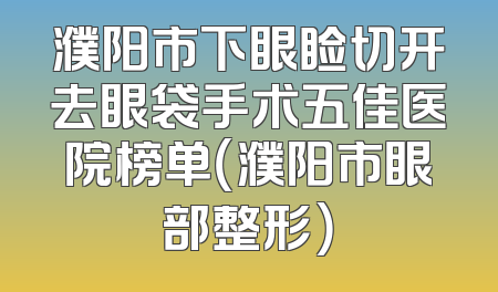 濮阳市下眼睑切开去眼袋手术五佳医院榜单（濮阳市眼部整形）