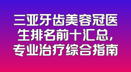 三亚牙齿美容冠医生排名前十汇总，专业治疗综合指南