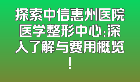 探索中信惠州医院医学整形中心：深入了解与费用概览！