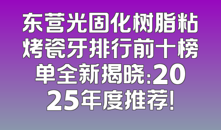 东营光固化树脂粘烤瓷牙排行前十榜单全新揭晓：2025年度推荐！