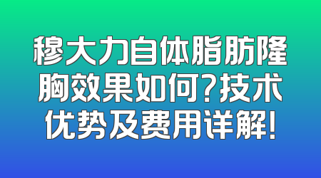 穆大力自体脂肪隆胸效果如何？技术优势及费用详解！