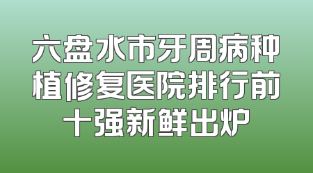 六盘水市牙周病种植修复医院排行前十强新鲜出炉