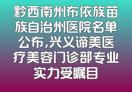 黔西南州布依族苗族自治州医院名单公布，兴义谛美医疗美容门诊部专业实力受瞩目