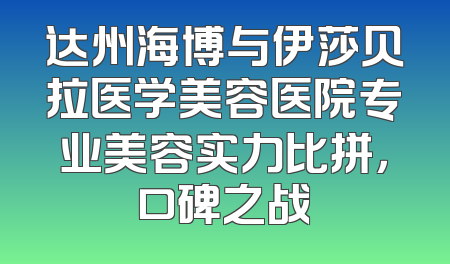 达州海博与伊莎贝拉医学美容医院专业美容实力比拼，口碑之战