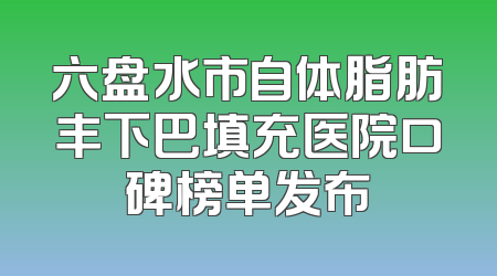 六盘水市自体脂肪丰下巴填充医院口碑榜单发布