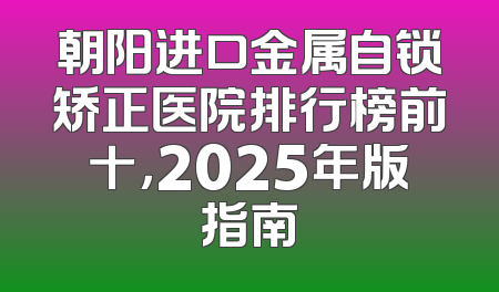 朝阳进口金属自锁矫正医院排行榜前十，2025年版指南