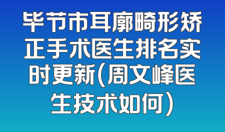 毕节市耳廓畸形矫正手术医生排名实时更新（周文峰医生技术如何）