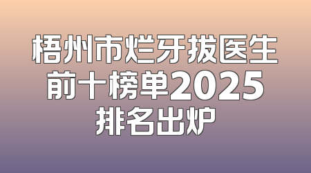 梧州市烂牙拔医生前十榜单2025排名出炉